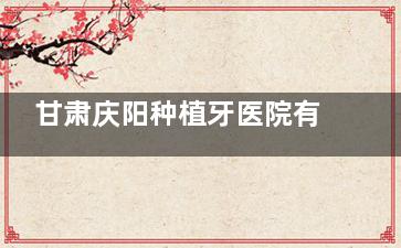 甘肃庆阳种植牙医院有哪些？本地人常去优齿泰|牙博士|百辰|大飞等牙科医院技术与性价比兼具！